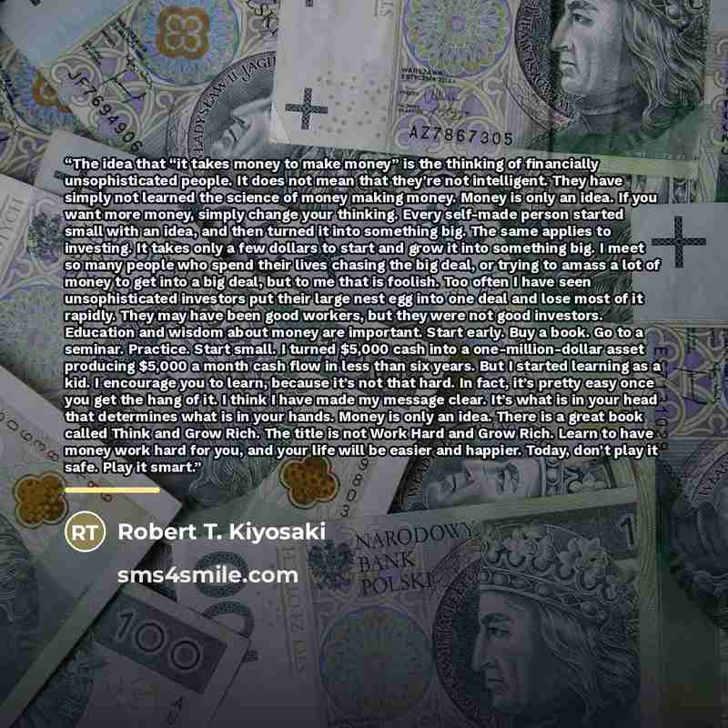 “The idea that “it takes money to make money” is the thinking of financially unsophisticated people. It does not mean that they’re not intelligent. They have simply not learned the science of money making money. Money is only an idea. If you want more money, simply change your thinking. Every…” quote by Robert T. Kiyosaki