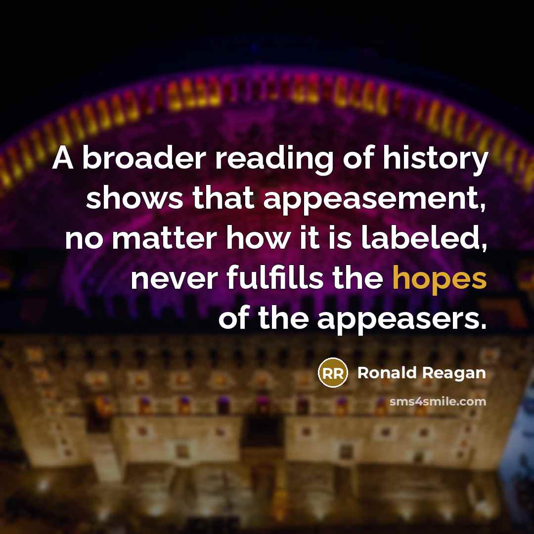 “A broader reading of history shows that appeasement, no matter how it is labeled, never fulfills the hopes of the appeasers.” quote by Ronald Reagan