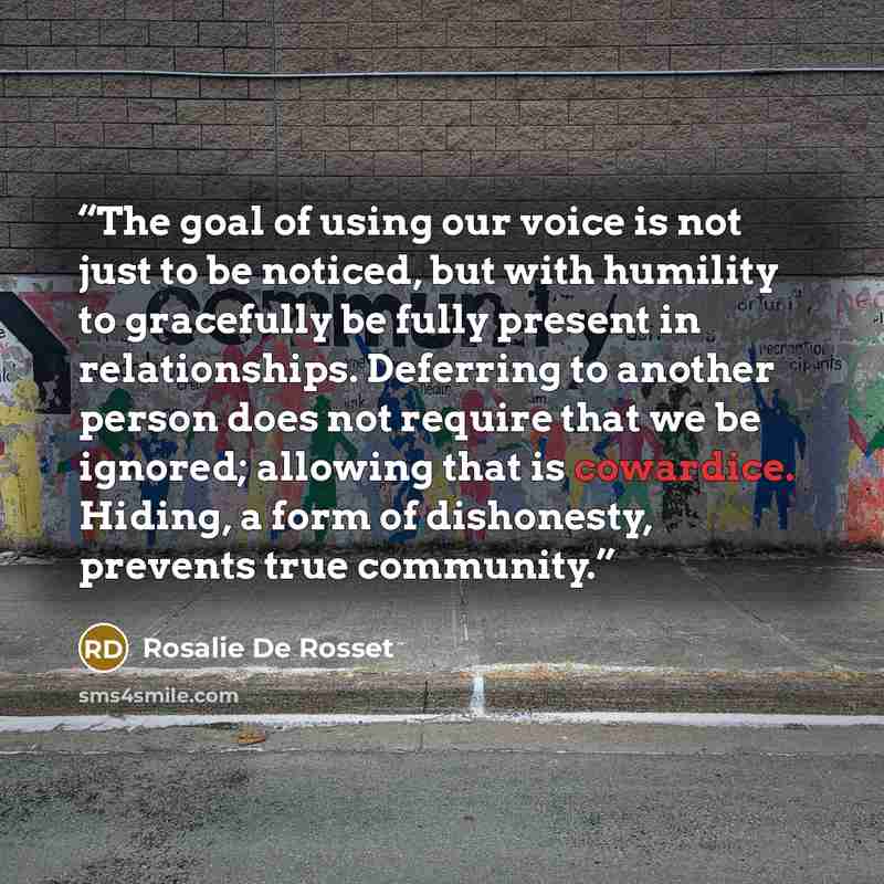 “The goal of using our voice is not just to be noticed, but with humility to gracefully be fully present in relationships. Deferring to another person does not require that we be ignored; allowing that is cowardice. Hiding, a form of dishonesty, prevents true community.” quote by Rosalie De Rosset