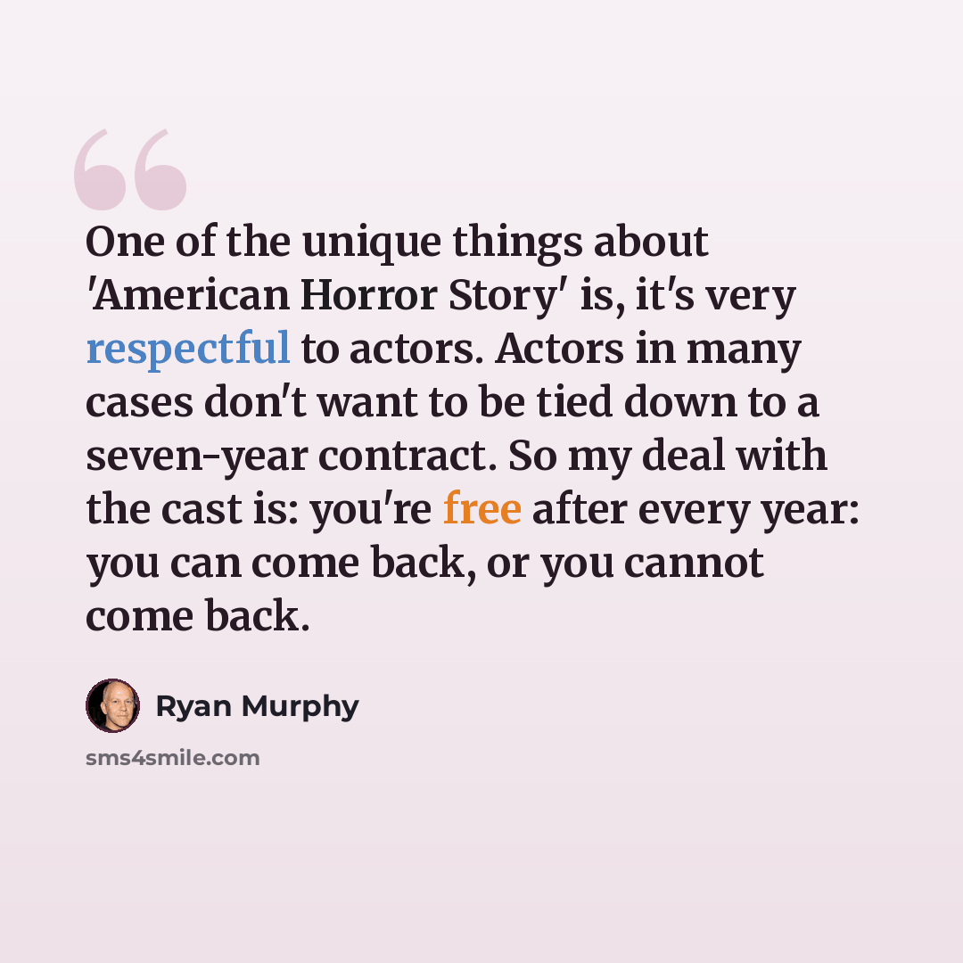 “One of the unique things about 'American Horror Story' is, it's very respectful to actors. Actors in many cases don't want to be tied down to a seven-year contract. So my deal with the cast is: you're free after every year: you can come back, or you cannot come back.” quote by Ryan Murphy
