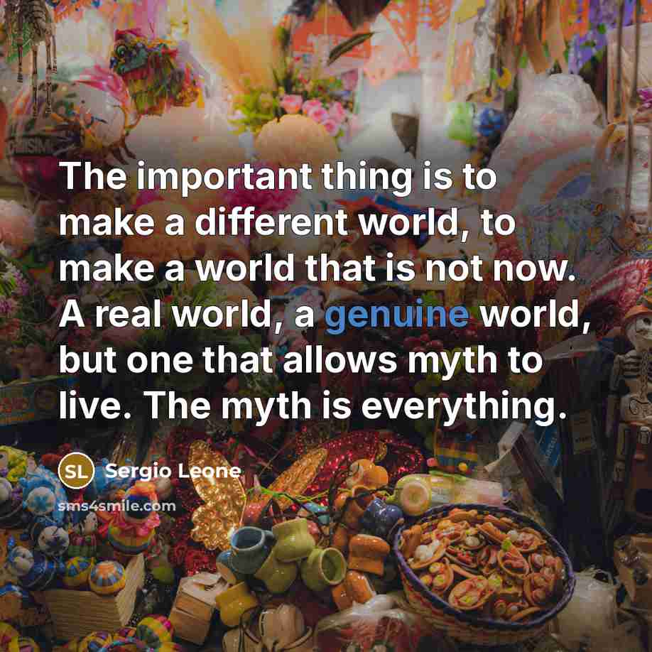 “The important thing is to make a different world, to make a world that is not now. A real world, a genuine world, but one that allows myth to live. The myth is everything.” quote by Sergio Leone