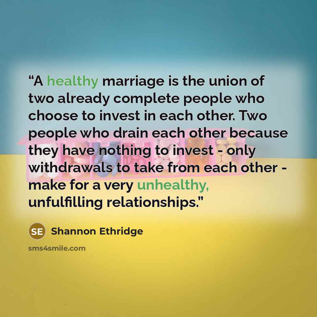 “A healthy marriage is the union of two already complete people who choose to invest in each other. Two people who drain each other because they have nothing to invest - only withdrawals to take from each other - make for a very unhealthy, unfulfilling relationships.” quote by Shannon Ethridge