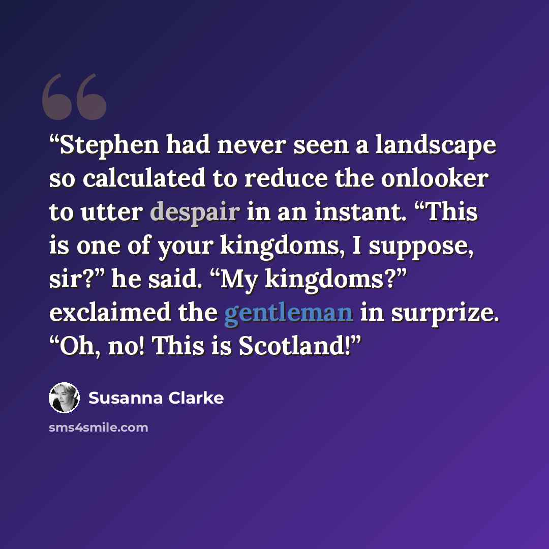 “Stephen had never seen a landscape so calculated to reduce the onlooker to utter despair in an instant. “This is one of your kingdoms, I suppose, sir?” he said. “My kingdoms?” exclaimed the gentleman in surprize. “Oh, no! This is Scotland!” quote by Susanna Clarke