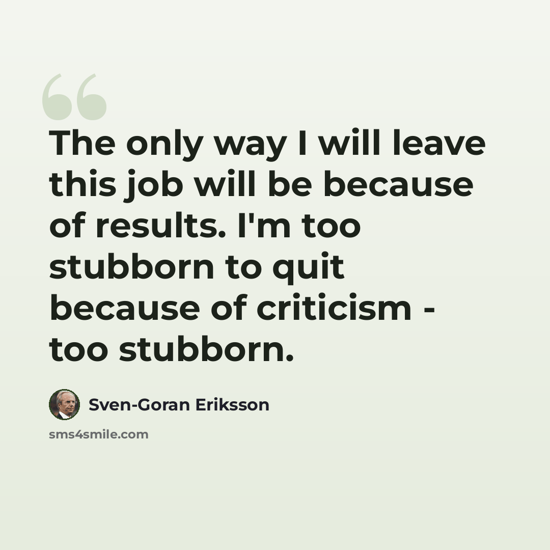 “The only way I will leave this job will be because of results. I'm too stubborn to quit because of criticism - too stubborn.” quote by Sven-Goran Eriksson