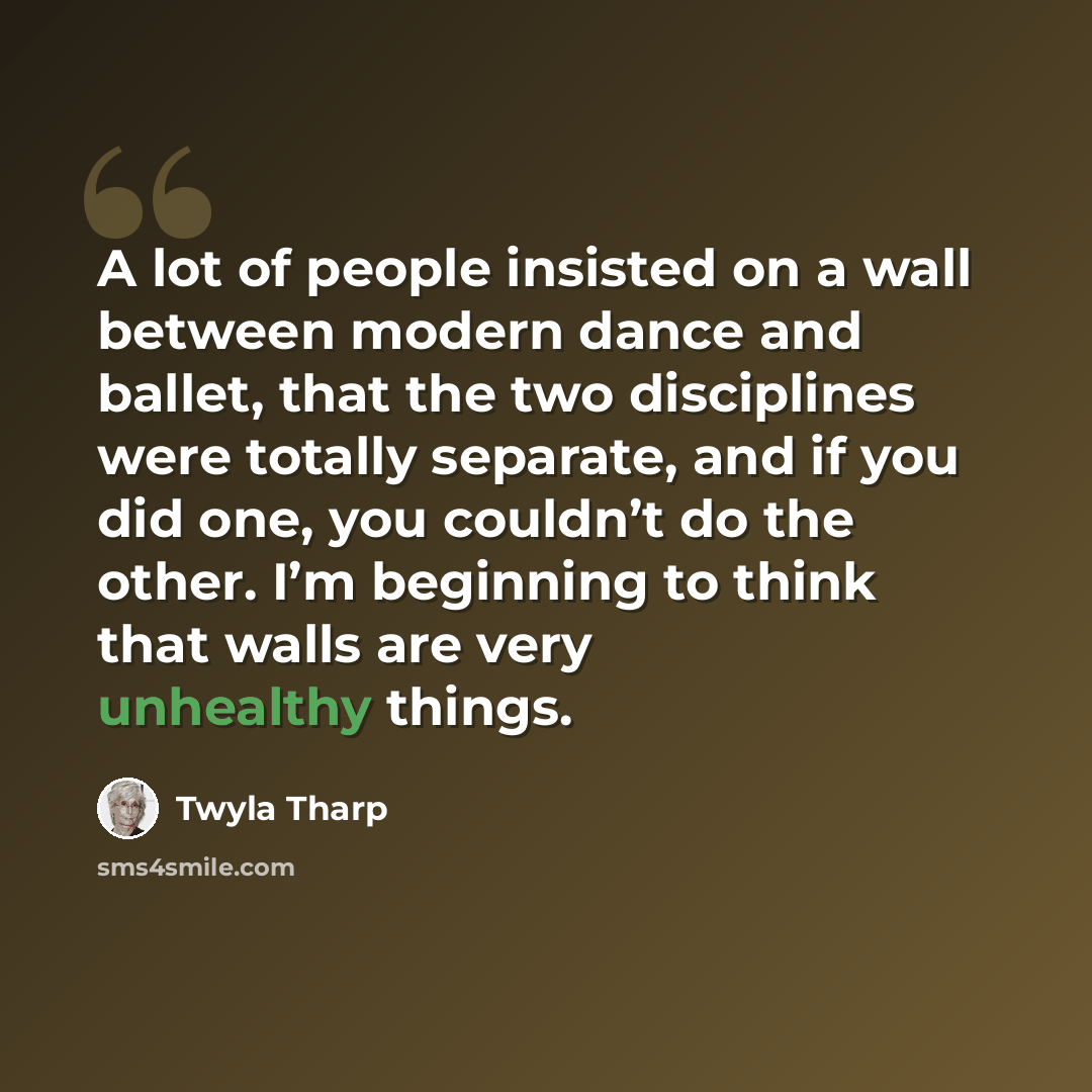 “A lot of people insisted on a wall between modern dance and ballet, that the two disciplines were totally separate, and if you did one, you couldn’t do the other. I’m beginning to think that walls are very unhealthy things.” quote by Twyla Tharp