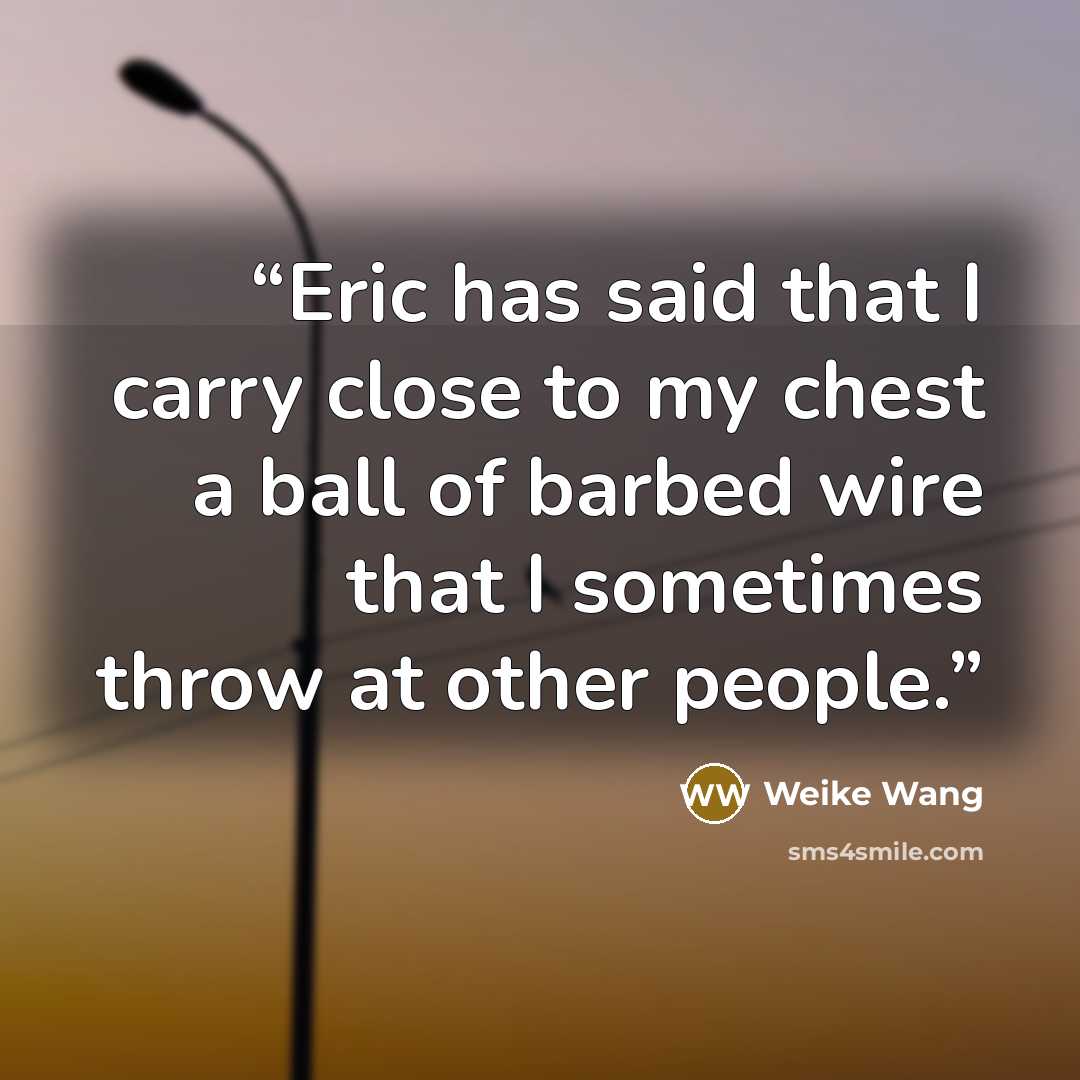 “Eric has said that I carry close to my chest a ball of barbed wire that I sometimes throw at other people.” quote by Weike Wang