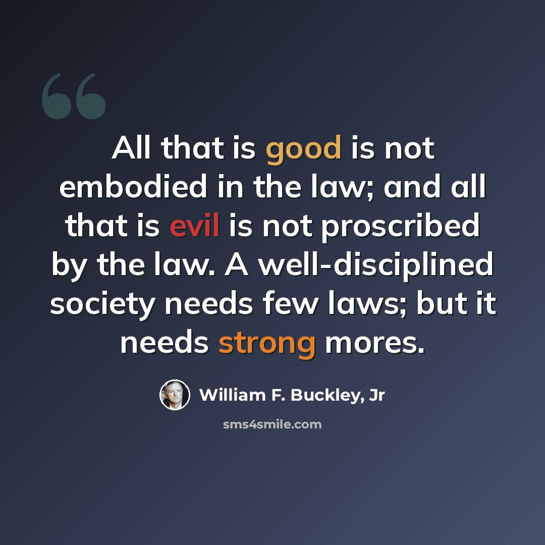 “All that is good is not embodied in the law; and all that is evil is not proscribed by the law. A well-disciplined society needs few laws; but it needs strong mores.” quote by William F. Buckley, Jr