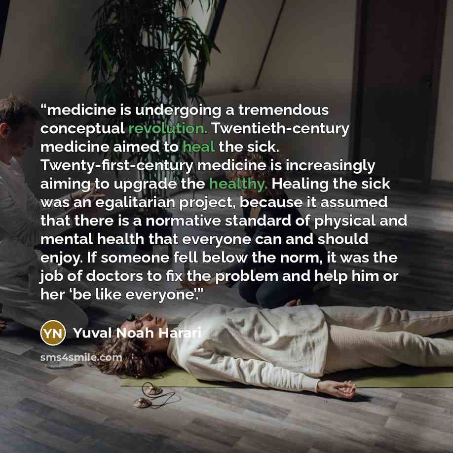 “medicine is undergoing a tremendous conceptual revolution. Twentieth-century medicine aimed to heal the sick. Twenty-first-century medicine is increasingly aiming to upgrade the healthy. Healing the sick was an egalitarian project, because it assumed that there is a normative standard of physical…” quote by Yuval Noah Harari