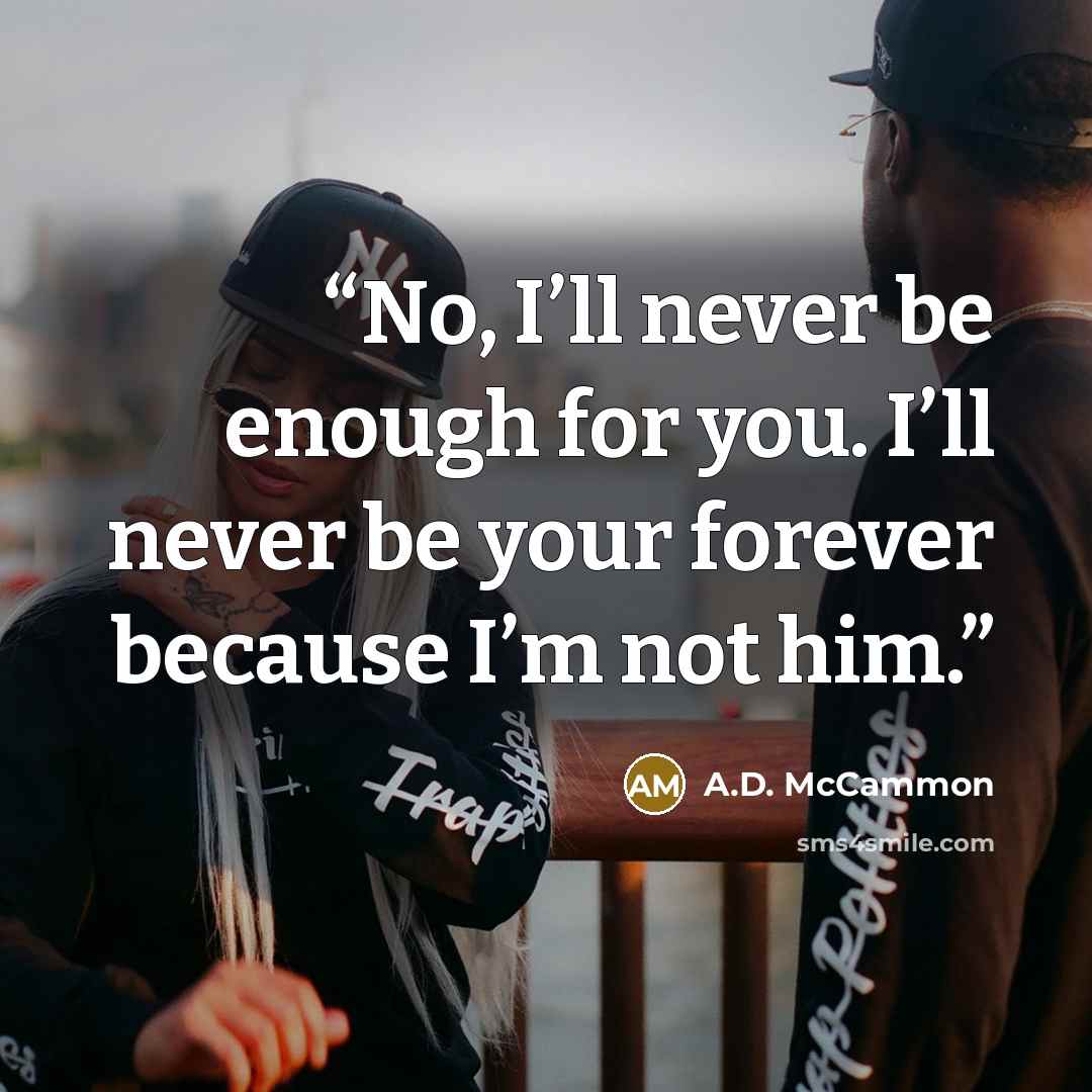 “No, I’ll never be enough for you. I’ll never be your forever because I’m not him.” quote by A.D. McCammon