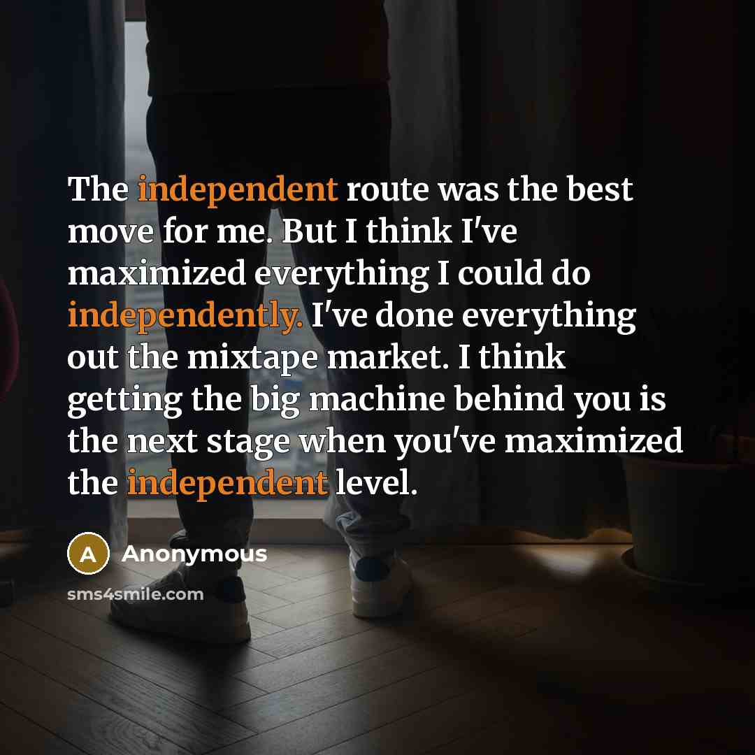 “The independent route was the best move for me. But I think I've maximized everything I could do independently. I've done everything out the mixtape market. I think getting the big machine behind you is the next stage when you've maximized the independent level.” quote by Anonymous