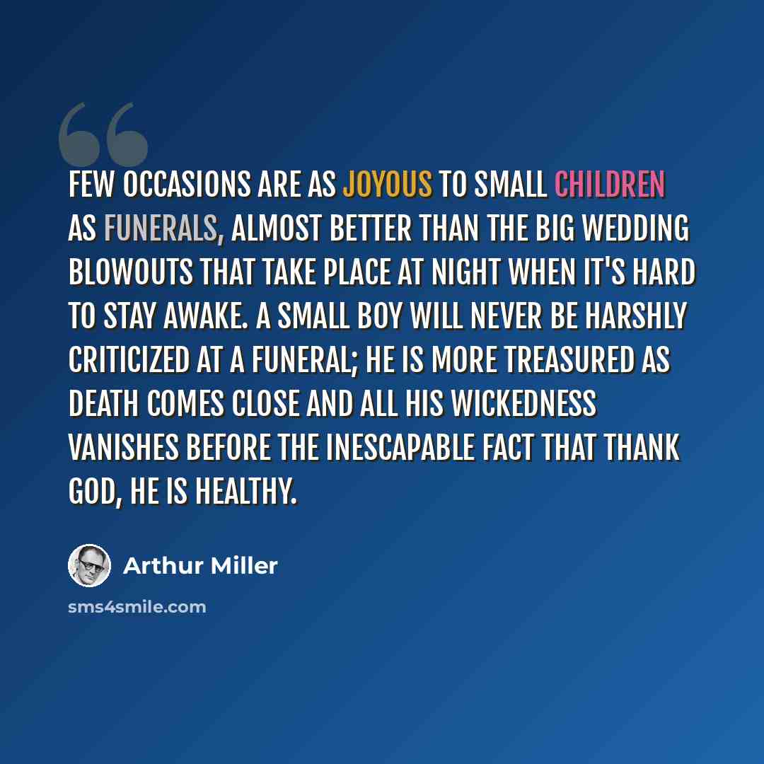“Few occasions are as joyous to small children as funerals, almost better than the big wedding blowouts that take place at night when it's hard to stay awake. A small boy will never be harshly criticized at a funeral; he is more treasured as death comes close and all his wickedness vanishes before…” quote by Arthur Miller