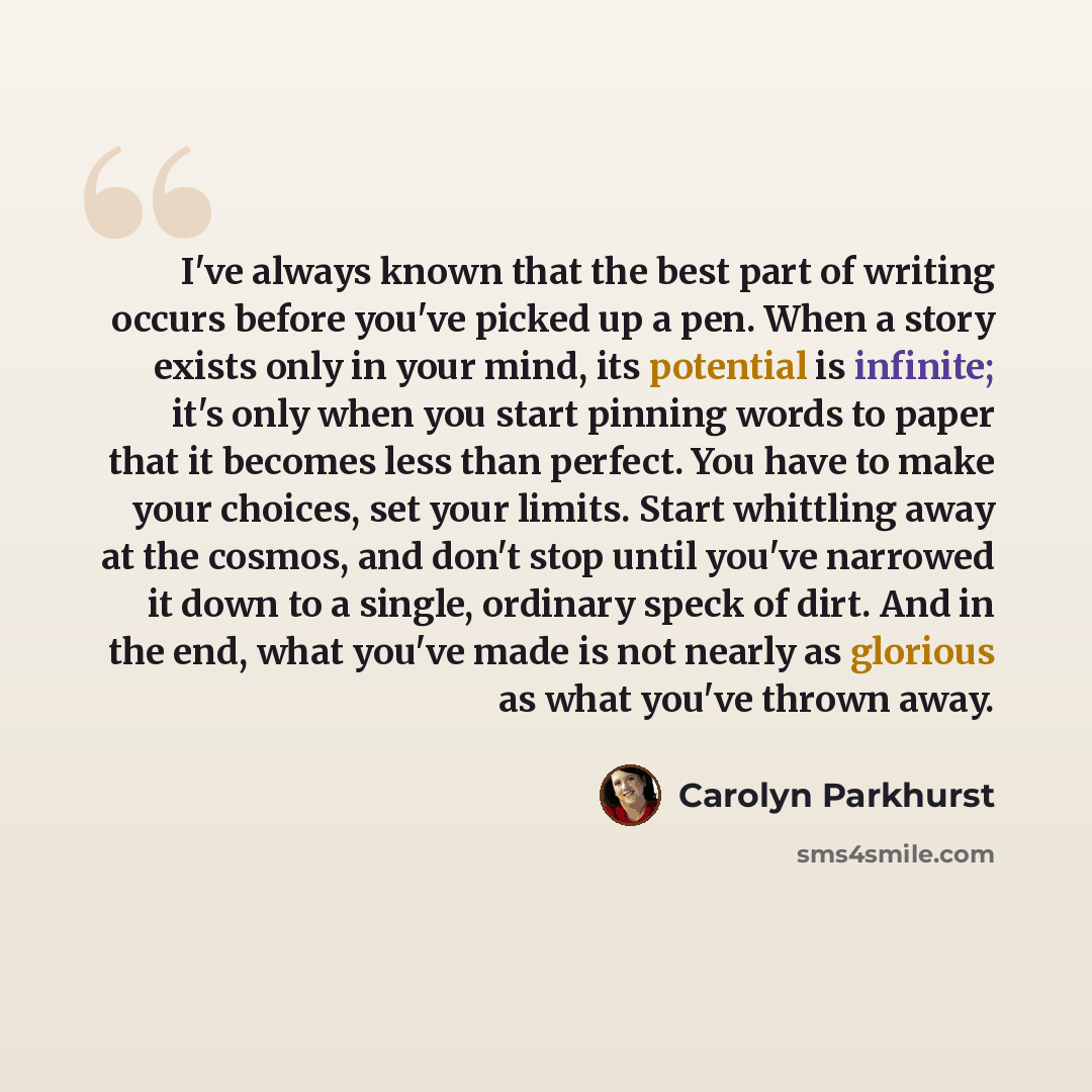 “I've always known that the best part of writing occurs before you've picked up a pen. When a story exists only in your mind, its potential is infinite; it's only when you start pinning words to paper that it becomes less than perfect. You have to make your choices, set your limits. Start whittling…” quote by Carolyn Parkhurst