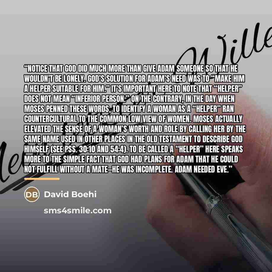 “Notice that God did much more than give Adam someone so that he wouldn’t be lonely. God’s solution for Adam’s need was to “make him a helper suitable for him.” It’s important here to note that “helper” does not mean “inferior person.” On the contrary, in the day when Moses penned these words, to…” quote by David Boehi
