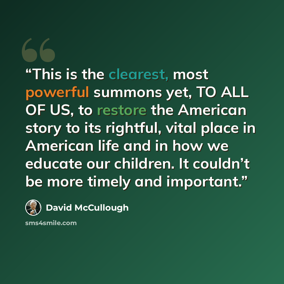 “This is the clearest, most powerful summons yet, TO ALL OF US, to restore the American story to its rightful, vital place in American life and in how we educate our children. It couldn’t be more timely and important.” quote by David McCullough