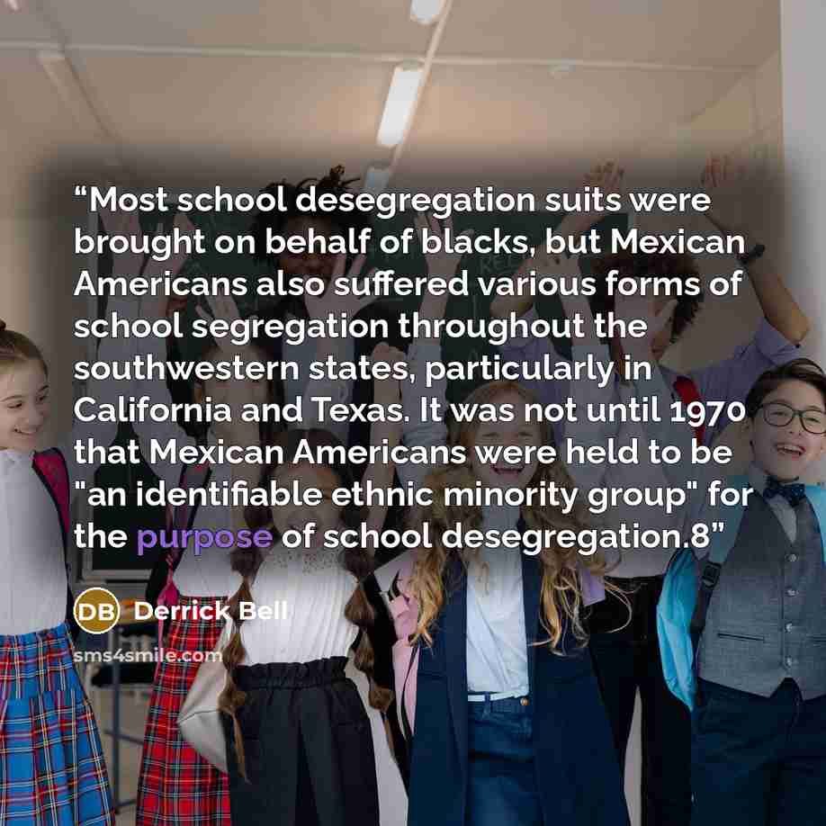 “Most school desegregation suits were brought on behalf of blacks, but Mexican Americans also suffered various forms of school segregation throughout the southwestern states, particularly in California and Texas. It was not until 1970 that Mexican Americans were held to be "an identifiable ethnic…” quote by Derrick Bell