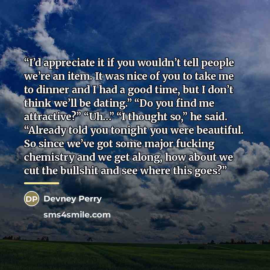 “I’d appreciate it if you wouldn’t tell people we’re an item. It was nice of you to take me to dinner and I had a good time, but I don’t think we’ll be dating.” “Do you find me attractive?” “Uh…” “I thought so,” he said. “Already told you tonight you were beautiful. So since we’ve got some major…” quote by Devney Perry