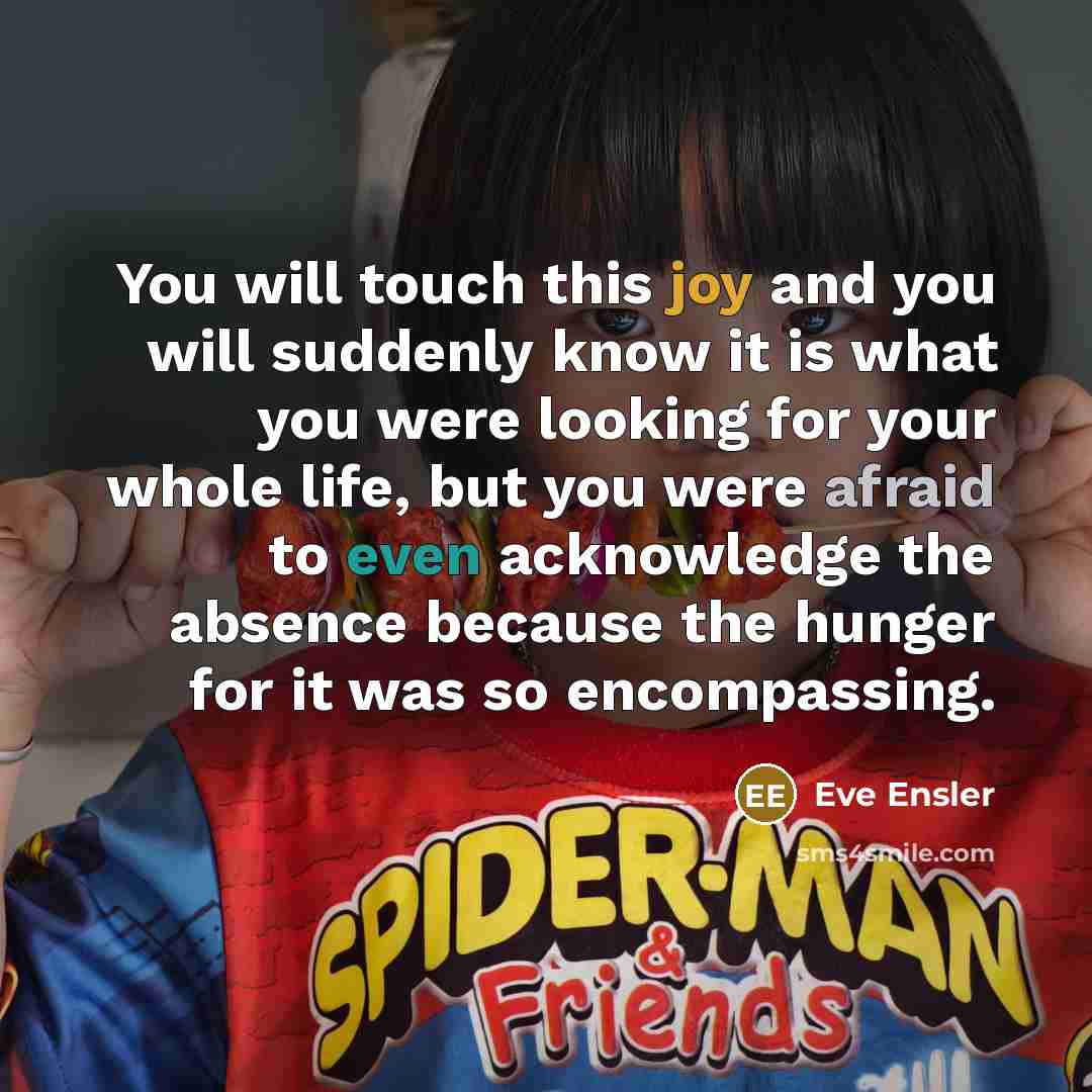 “You will touch this joy and you will suddenly know it is what you were looking for your whole life, but you were afraid to even acknowledge the absence because the hunger for it was so encompassing.” quote by Eve Ensler