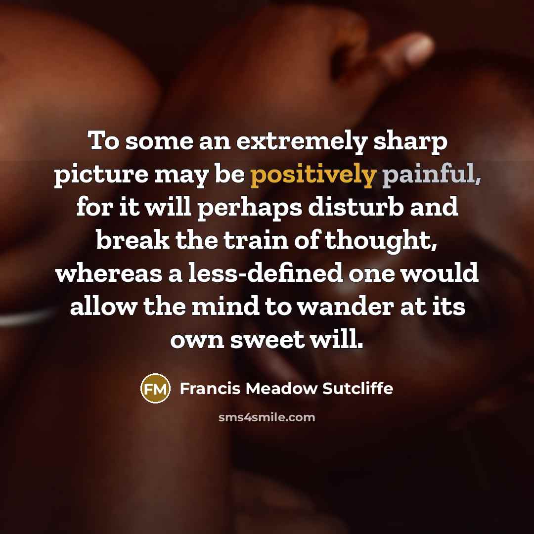 “To some an extremely sharp picture may be positively painful, for it will perhaps disturb and break the train of thought, whereas a less-defined one would allow the mind to wander at its own sweet will.” quote by Francis Meadow Sutcliffe