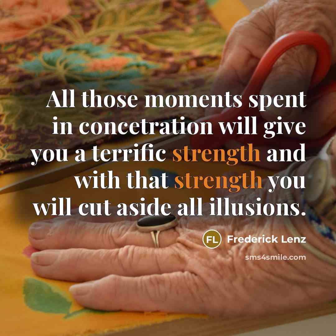 “All those moments spent in concetration will give you a terrific strength and with that strength you will cut aside all illusions.” quote by Frederick Lenz