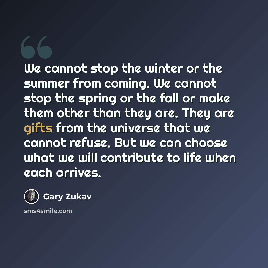 “We cannot stop the winter or the summer from coming. We cannot stop the spring or the fall or make them other than they are. They are gifts from the universe that we cannot refuse. But we can choose what we will contribute to life when each arrives.” quote by Gary Zukav