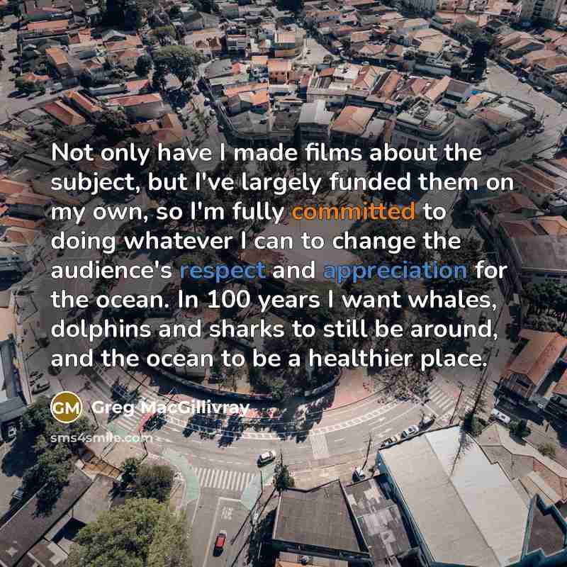 “Not only have I made films about the subject, but I've largely funded them on my own, so I'm fully committed to doing whatever I can to change the audience's respect and appreciation for the ocean. In 100 years I want whales, dolphins and sharks to still be around, and the ocean to be a healthier…” quote by Greg MacGillivray