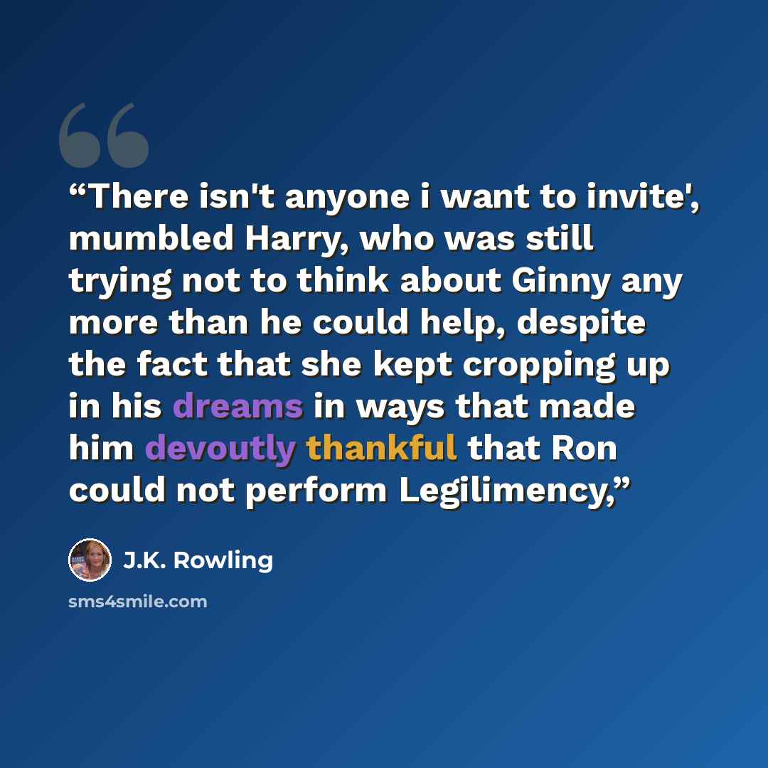 “There isn't anyone i want to invite', mumbled Harry, who was still trying not to think about Ginny any more than he could help, despite the fact that she kept cropping up in his dreams in ways that made him devoutly thankful that Ron could not perform Legilimency,” quote by J.K. Rowling