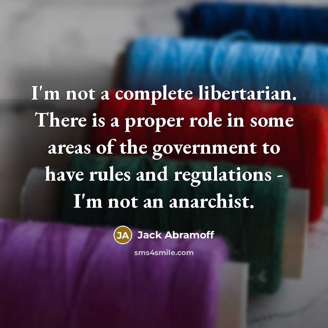 “I'm not a complete libertarian. There is a proper role in some areas of the government to have rules and regulations - I'm not an anarchist.” quote by Jack Abramoff