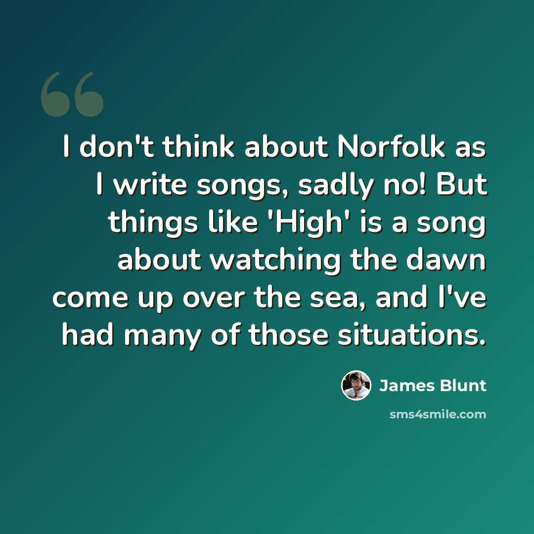 “I don't think about Norfolk as I write songs, sadly no! But things like 'High' is a song about watching the dawn come up over the sea, and I've had many of those situations.” quote by James Blunt