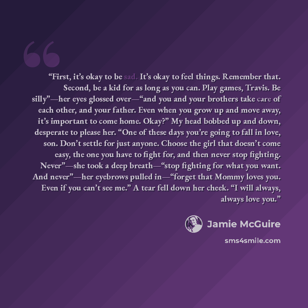 “First, it’s okay to be sad. It’s okay to feel things. Remember that. Second, be a kid for as long as you can. Play games, Travis. Be silly”—her eyes glossed over—“and you and your brothers take care of each other, and your father. Even when you grow up and move away, it’s important to come home…” quote by Jamie McGuire