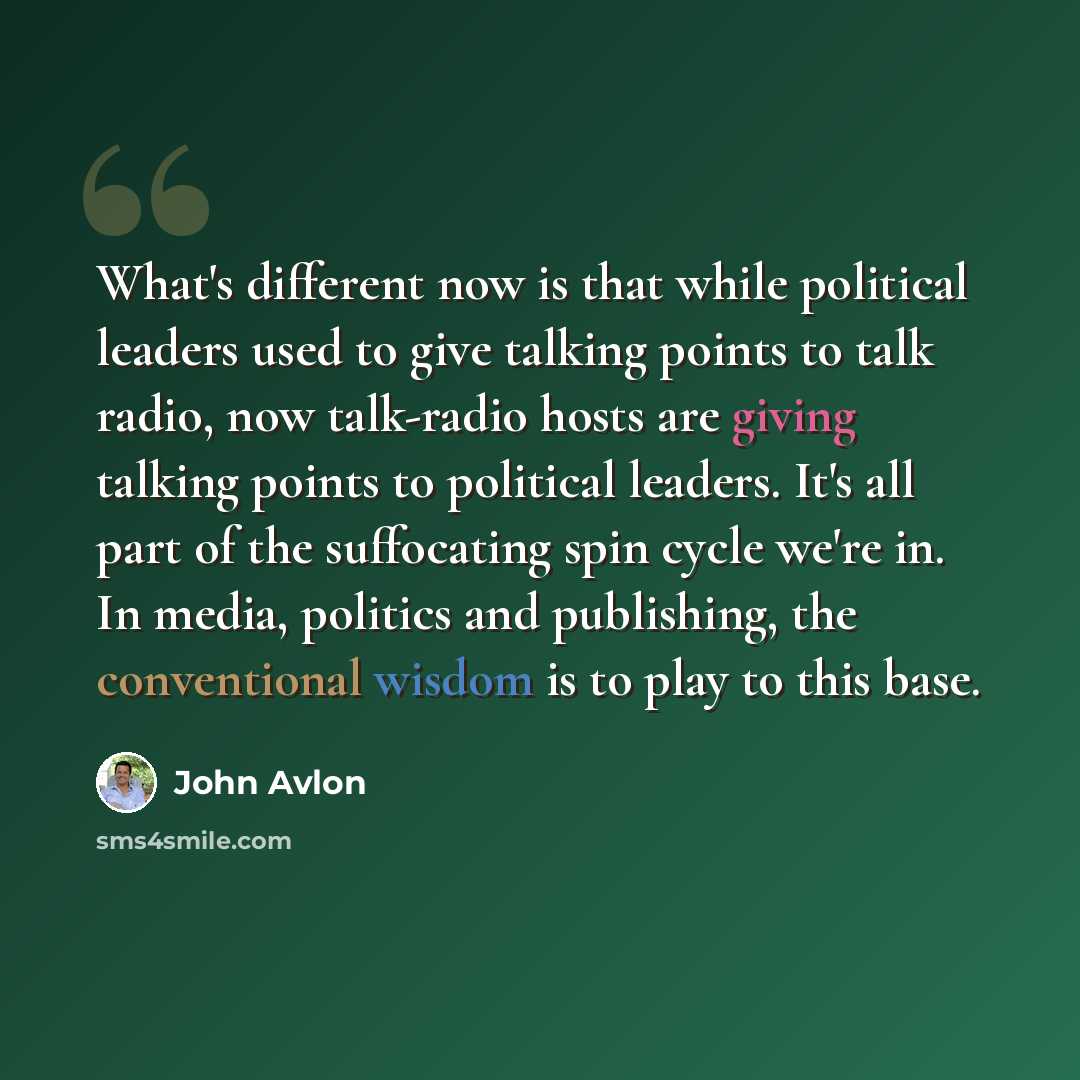 “What's different now is that while political leaders used to give talking points to talk radio, now talk-radio hosts are giving talking points to political leaders. It's all part of the suffocating spin cycle we're in. In media, politics and publishing, the conventional wisdom is to play to this…” quote by John Avlon