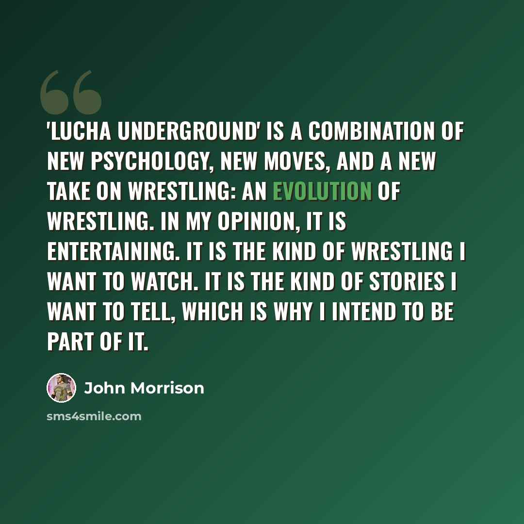 “'Lucha Underground' is a combination of new psychology, new moves, and a new take on wrestling: an evolution of wrestling. In my opinion, it is entertaining. It is the kind of wrestling I want to watch. It is the kind of stories I want to tell, which is why I intend to be part of it.” quote by John Morrison