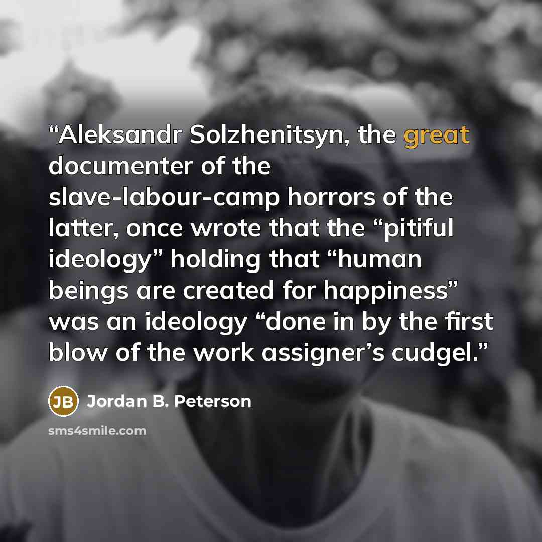 “Aleksandr Solzhenitsyn, the great documenter of the slave-labour-camp horrors of the latter, once wrote that the “pitiful ideology” holding that “human beings are created for happiness” was an ideology “done in by the first blow of the work assigner’s cudgel.” quote by Jordan B. Peterson
