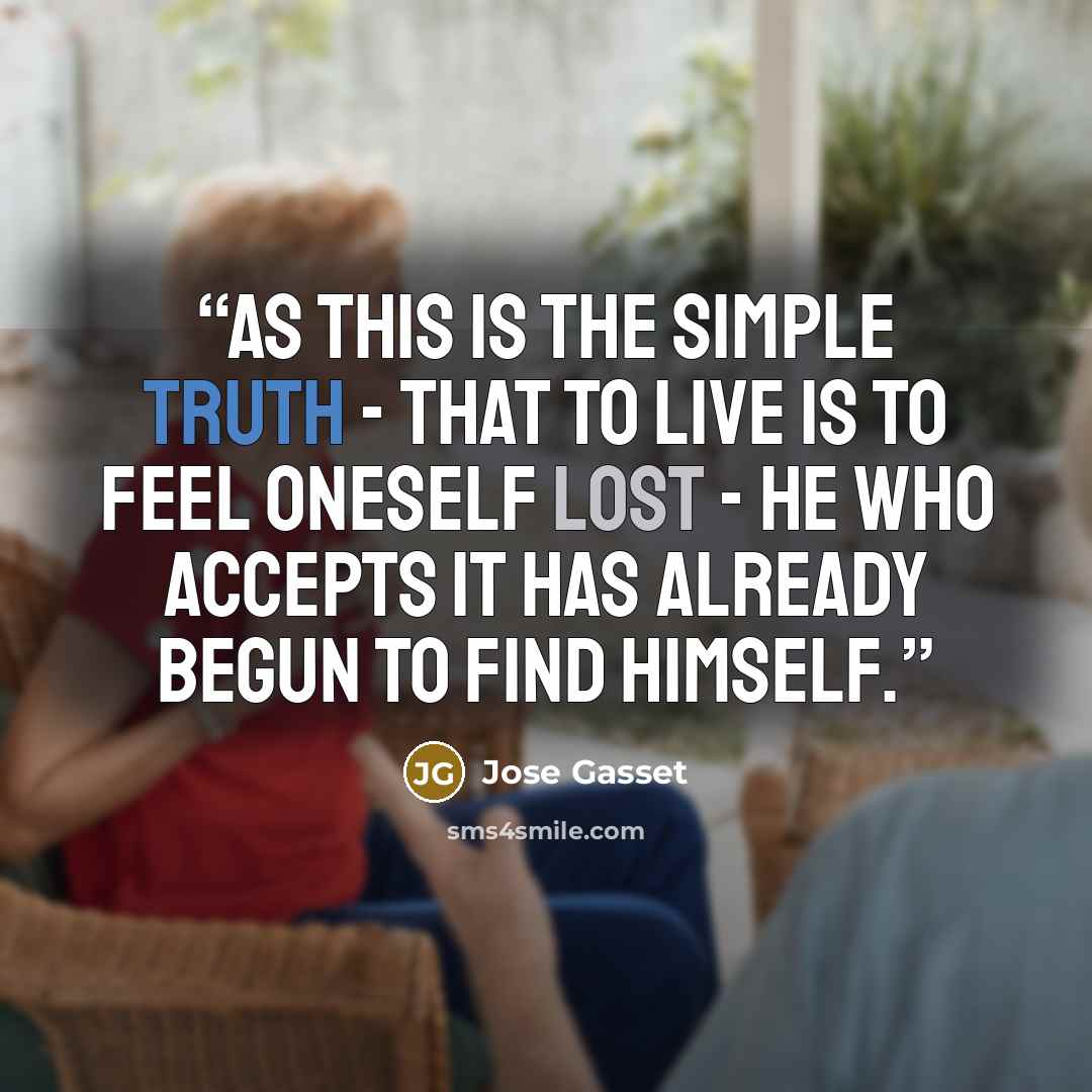 “As this is the simple truth - that to live is to feel oneself lost - he who accepts it has already begun to find himself.” quote by Jose Gasset