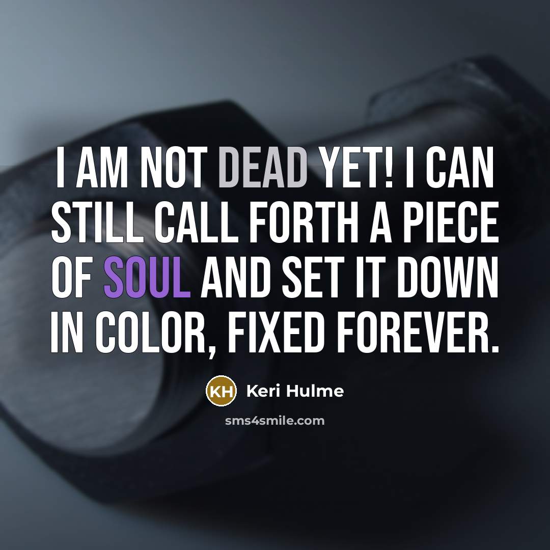 “I am not dead yet! I can still call forth a piece of soul and set it down in color, fixed forever.” quote by Keri Hulme