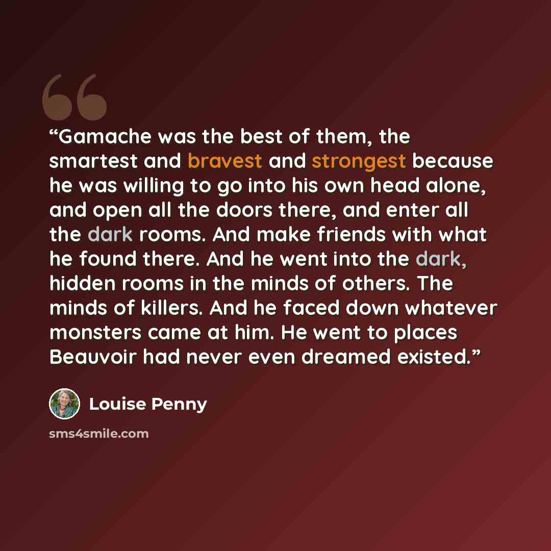 “Gamache was the best of them, the smartest and bravest and strongest because he was willing to go into his own head alone, and open all the doors there, and enter all the dark rooms. And make friends with what he found there. And he went into the dark, hidden rooms in the minds of others. The…” quote by Louise Penny