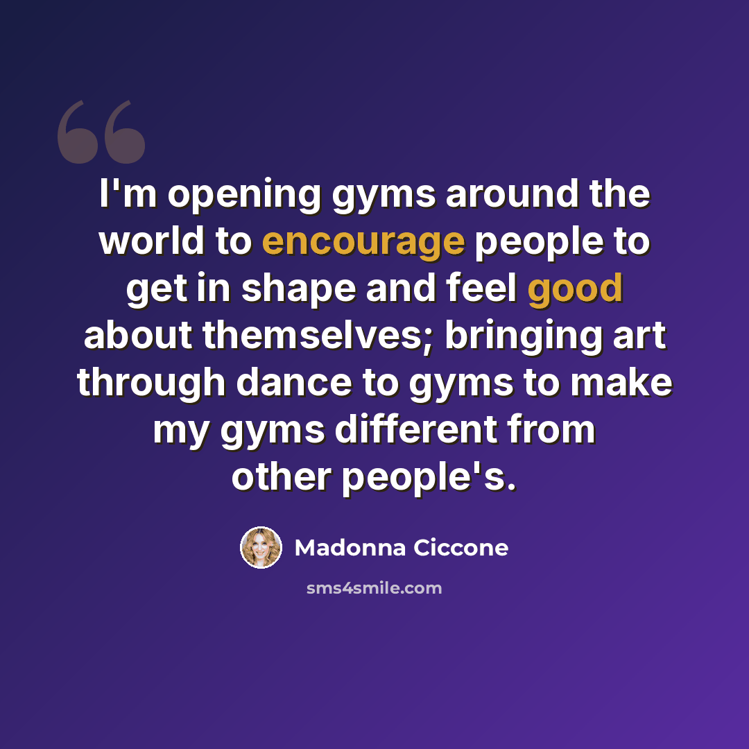 “I'm opening gyms around the world to encourage people to get in shape and feel good about themselves; bringing art through dance to gyms to make my gyms different from other people's.” quote by Madonna Ciccone