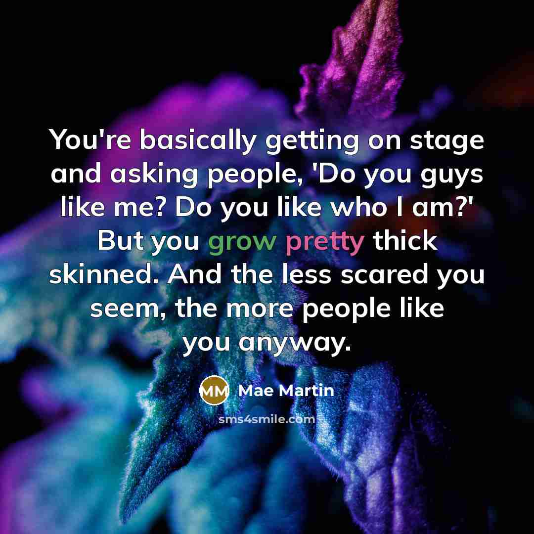 “You're basically getting on stage and asking people, 'Do you guys like me? Do you like who I am?' But you grow pretty thick skinned. And the less scared you seem, the more people like you anyway.” quote by Mae Martin