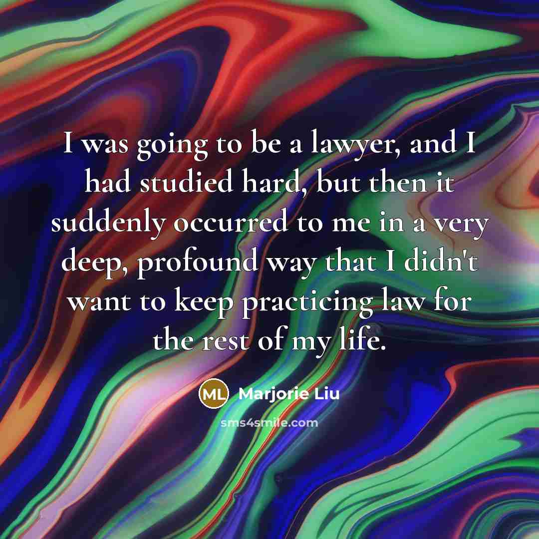 “I was going to be a lawyer, and I had studied hard, but then it suddenly occurred to me in a very deep, profound way that I didn't want to keep practicing law for the rest of my life.” quote by Marjorie Liu