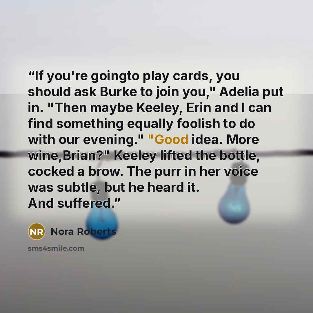 “If you're goingto play cards, you should ask Burke to join you," Adelia put in. "Then maybe Keeley, Erin and I can find something equally foolish to do with our evening." "Good idea. More wine,Brian?" Keeley lifted the bottle, cocked a brow. The purr in her voice was subtle, but he heard it. And…” quote by Nora Roberts
