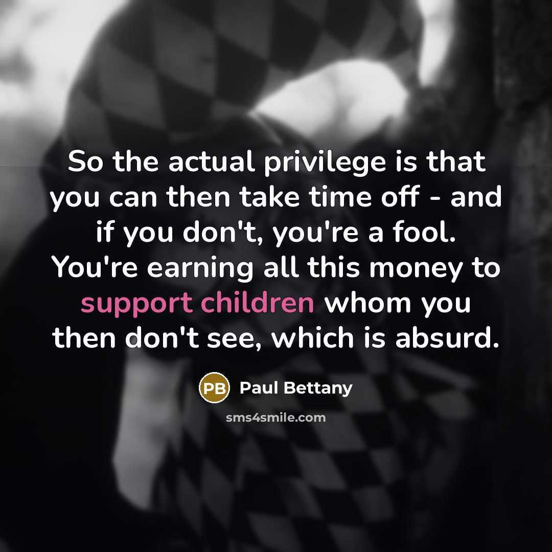 “So the actual privilege is that you can then take time off - and if you don't, you're a fool. You're earning all this money to support children whom you then don't see, which is absurd.” quote by Paul Bettany