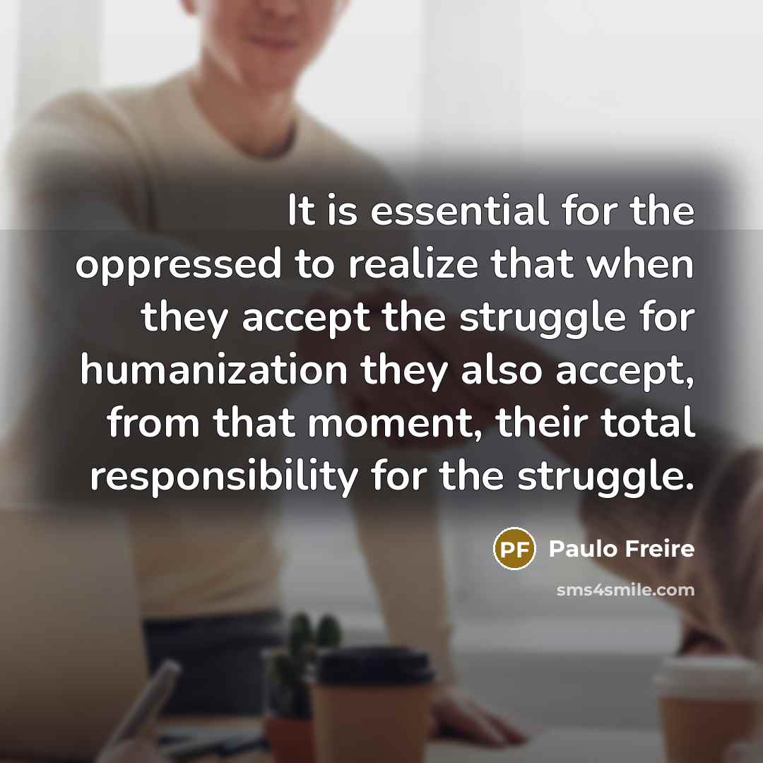 “It is essential for the oppressed to realize that when they accept the struggle for humanization they also accept, from that moment, their total responsibility for the struggle.” quote by Paulo Freire