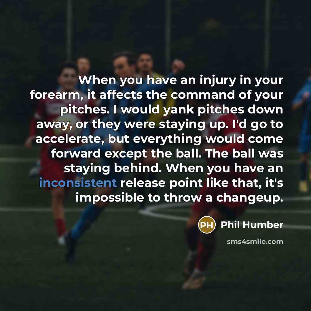 “When you have an injury in your forearm, it affects the command of your pitches. I would yank pitches down away, or they were staying up. I'd go to accelerate, but everything would come forward except the ball. The ball was staying behind. When you have an inconsistent release point like that…” quote by Phil Humber