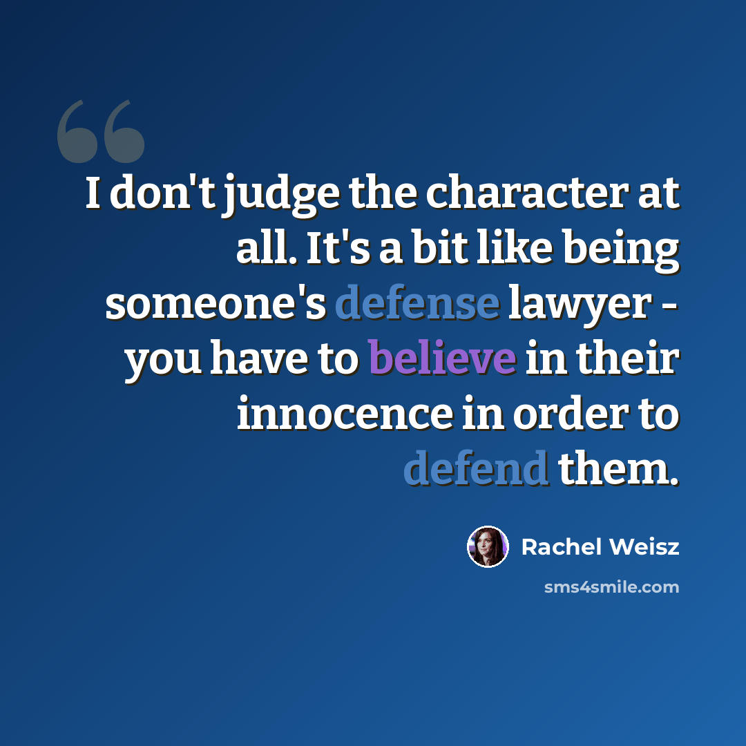 “I don't judge the character at all. It's a bit like being someone's defense lawyer - you have to believe in their innocence in order to defend them.” quote by Rachel Weisz