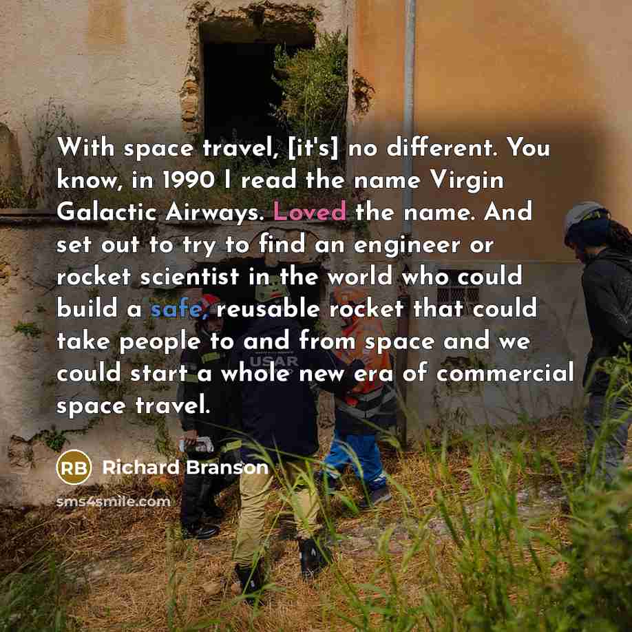 “With space travel, [it's] no different. You know, in 1990 I read the name Virgin Galactic Airways. Loved the name. And set out to try to find an engineer or rocket scientist in the world who could build a safe, reusable rocket that could take people to and from space and we could start a whole new…” quote by Richard Branson