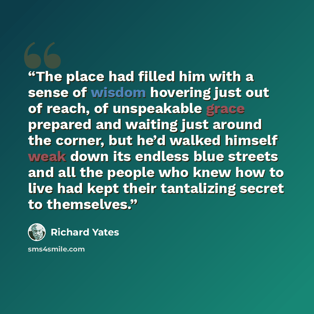 “The place had filled him with a sense of wisdom hovering just out of reach, of unspeakable grace prepared and waiting just around the corner, but he’d walked himself weak down its endless blue streets and all the people who knew how to live had kept their tantalizing secret to themselves.” quote by Richard Yates