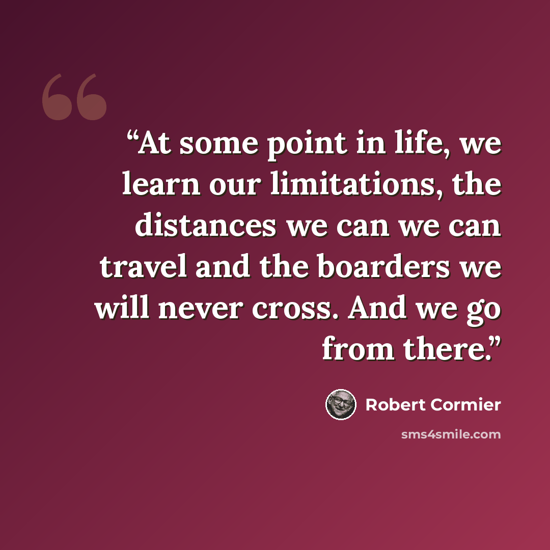 “At some point in life, we learn our limitations, the distances we can we can travel and the boarders we will never cross. And we go from there.” quote by Robert Cormier