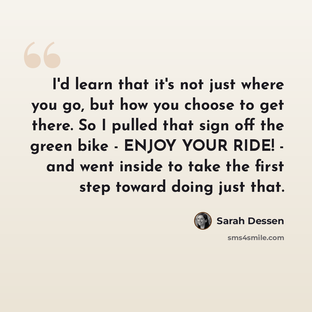 “I'd learn that it's not just where you go, but how you choose to get there. So I pulled that sign off the green bike - ENJOY YOUR RIDE! - and went inside to take the first step toward doing just that.” quote by Sarah Dessen