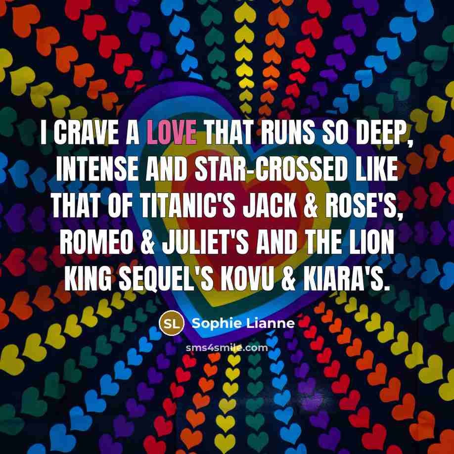 “I crave a love that runs so deep, intense and star-crossed like that of Titanic's Jack & Rose's, Romeo & Juliet's and The Lion King sequel's Kovu & Kiara's.” quote by Sophie Lianne