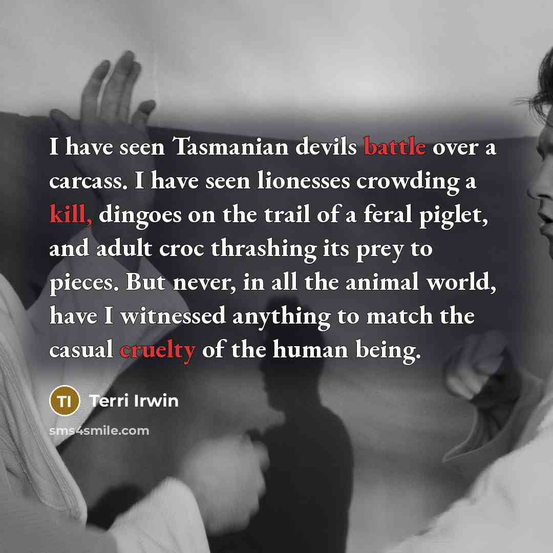 “I have seen Tasmanian devils battle over a carcass. I have seen lionesses crowding a kill, dingoes on the trail of a feral piglet, and adult croc thrashing its prey to pieces. But never, in all the animal world, have I witnessed anything to match the casual cruelty of the human being.” quote by Terri Irwin