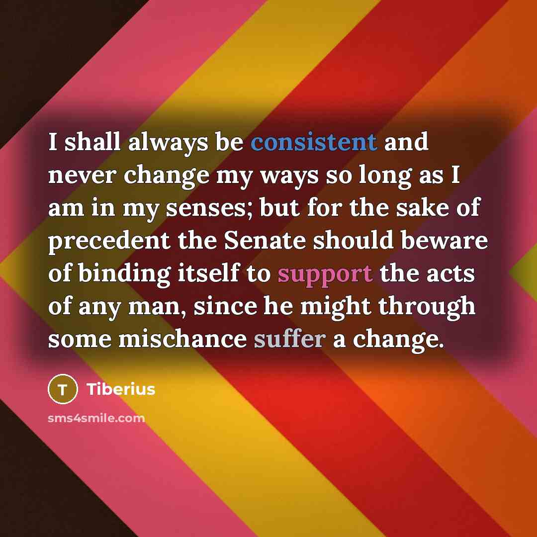 “I shall always be consistent and never change my ways so long as I am in my senses; but for the sake of precedent the Senate should beware of binding itself to support the acts of any man, since he might through some mischance suffer a change.” quote by Tiberius